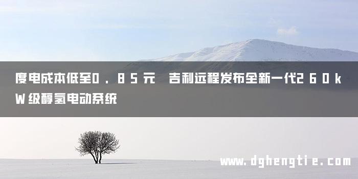度电成本低至0.85元 吉利远程发布全新一代260kW级醇氢电动系统